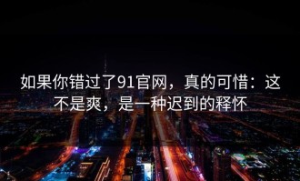 如果你错过了91官网，真的可惜：这不是爽，是一种迟到的释怀