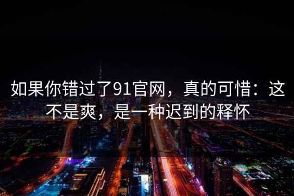 如果你错过了91官网，真的可惜：这不是爽，是一种迟到的释怀