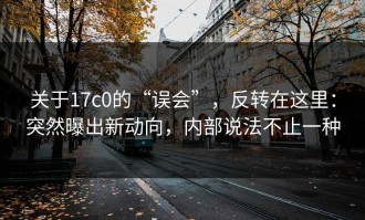 关于17c0的“误会”，反转在这里：突然曝出新动向，内部说法不止一种