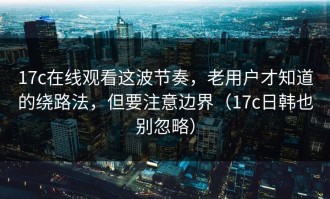 17c在线观看这波节奏，老用户才知道的绕路法，但要注意边界（17c日韩也别忽略）
