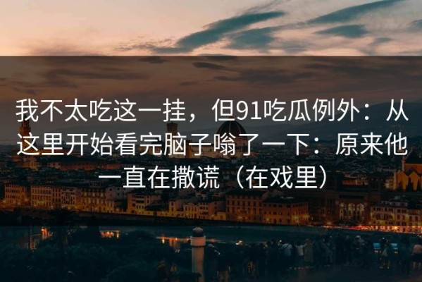 我不太吃这一挂，但91吃瓜例外：从这里开始看完脑子嗡了一下：原来他一直在撒谎（在戏里）