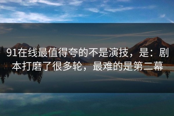 91在线最值得夸的不是演技，是：剧本打磨了很多轮，最难的是第二幕
