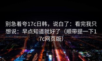 别急着夸17c日韩，说白了：看完我只想说：早点知道就好了（顺带提一下17c网页版）