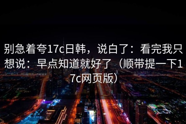 别急着夸17c日韩，说白了：看完我只想说：早点知道就好了（顺带提一下17c网页版）