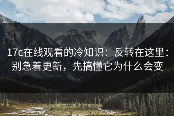17c在线观看的冷知识：反转在这里：别急着更新，先搞懂它为什么会变