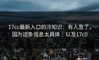 17cc最新入口的冷知识：有人急了，因为这条信息太具体｜以及17c0