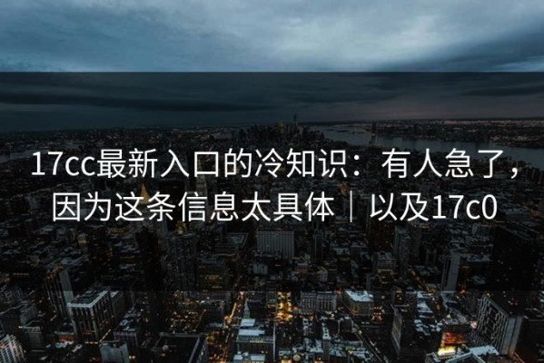 17cc最新入口的冷知识：有人急了，因为这条信息太具体｜以及17c0