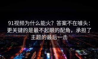 91视频为什么能火？答案不在噱头：更关键的是最不起眼的配角，承担了主题的最后一击