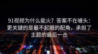 91视频为什么能火？答案不在噱头：更关键的是最不起眼的配角，承担了主题的最后一击