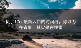 扒了17cc最新入口的时间线，你以为在省事，其实是在埋雷