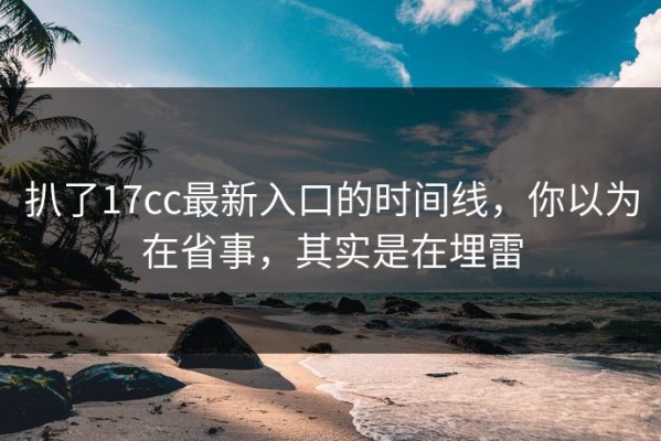 扒了17cc最新入口的时间线，你以为在省事，其实是在埋雷