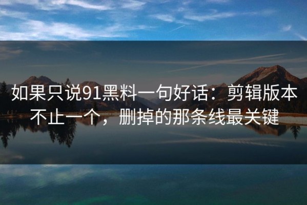 如果只说91黑料一句好话：剪辑版本不止一个，删掉的那条线最关键
