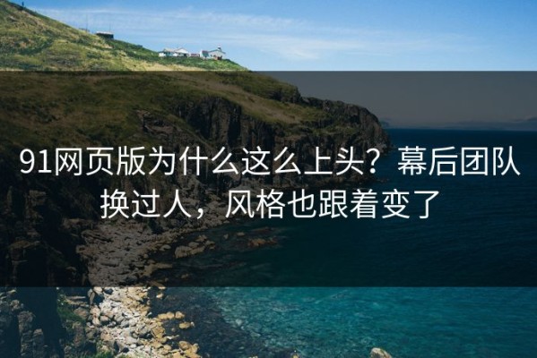 91网页版为什么这么上头？幕后团队换过人，风格也跟着变了