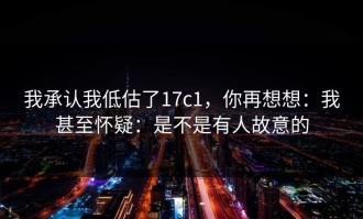 我承认我低估了17c1，你再想想：我甚至怀疑：是不是有人故意的