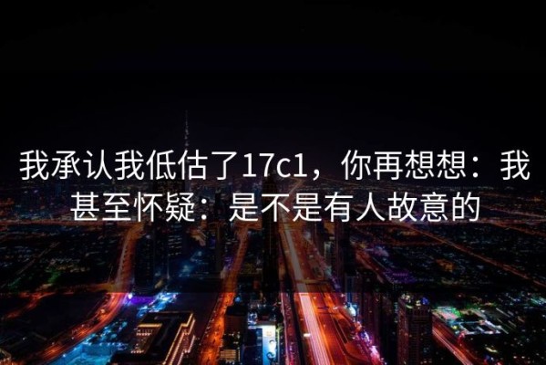 我承认我低估了17c1，你再想想：我甚至怀疑：是不是有人故意的