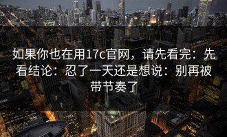 如果你也在用17c官网，请先看完：先看结论：忍了一天还是想说：别再被带节奏了