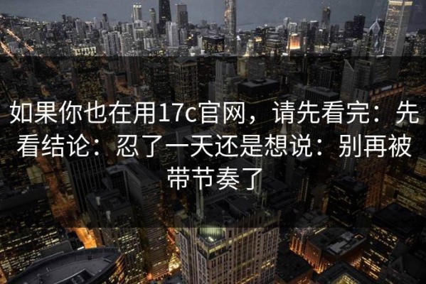 如果你也在用17c官网，请先看完：先看结论：忍了一天还是想说：别再被带节奏了