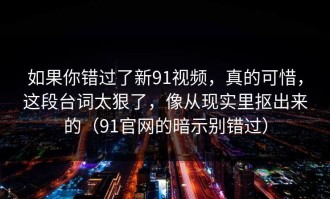 如果你错过了新91视频，真的可惜，这段台词太狠了，像从现实里抠出来的（91官网的暗示别错过）