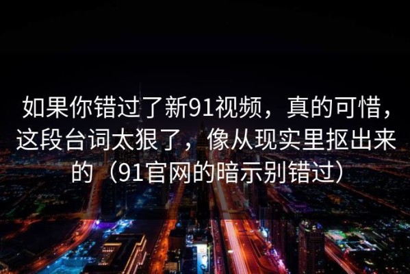 如果你错过了新91视频，真的可惜，这段台词太狠了，像从现实里抠出来的（91官网的暗示别错过）