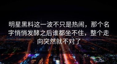 明星黑料这一波不只是热闹，那个名字悄悄发酵之后谁都坐不住，整个走向突然就不对了