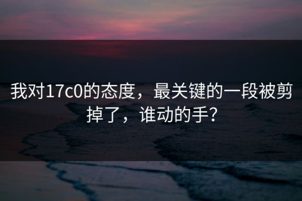 我对17c0的态度，最关键的一段被剪掉了，谁动的手？