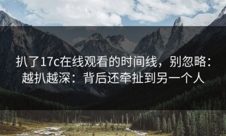 扒了17c在线观看的时间线，别忽略：越扒越深：背后还牵扯到另一个人