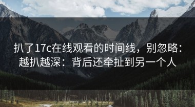 扒了17c在线观看的时间线，别忽略：越扒越深：背后还牵扯到另一个人