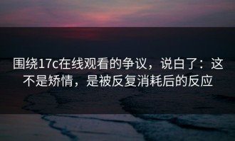 围绕17c在线观看的争议，说白了：这不是矫情，是被反复消耗后的反应