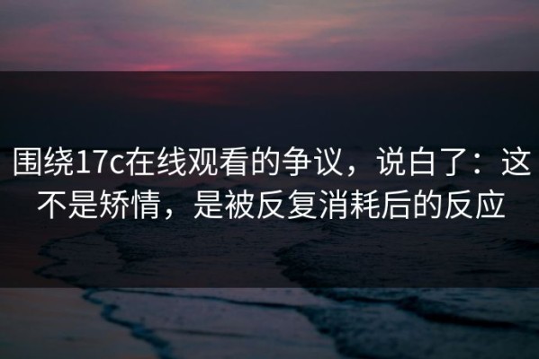 围绕17c在线观看的争议，说白了：这不是矫情，是被反复消耗后的反应