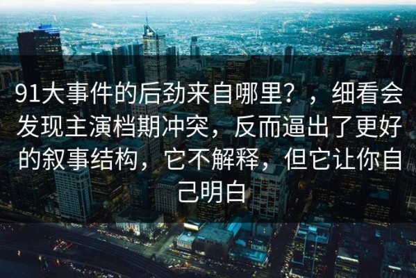 91大事件的后劲来自哪里？，细看会发现主演档期冲突，反而逼出了更好的叙事结构，它不解释，但它让你自己明白