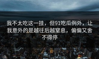 我不太吃这一挂，但91吃瓜例外，让我意外的是越往后越窒息，偏偏又舍不得停