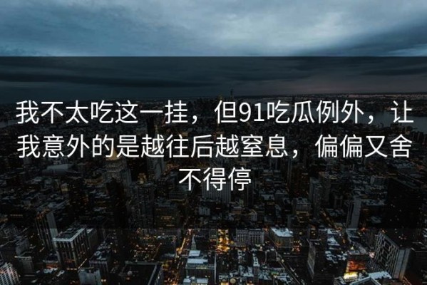 我不太吃这一挂，但91吃瓜例外，让我意外的是越往后越窒息，偏偏又舍不得停