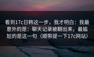 看到17c日韩这一步，我才明白：我最意外的是：聊天记录被翻出来，最尴尬的是这一句（顺带提一下17c网站）