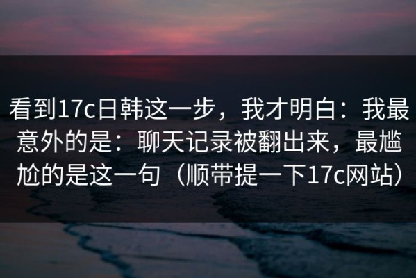 看到17c日韩这一步，我才明白：我最意外的是：聊天记录被翻出来，最尴尬的是这一句（顺带提一下17c网站）