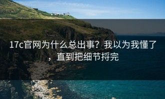 17c官网为什么总出事？我以为我懂了，直到把细节捋完