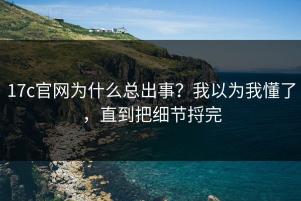 17c官网为什么总出事？我以为我懂了，直到把细节捋完