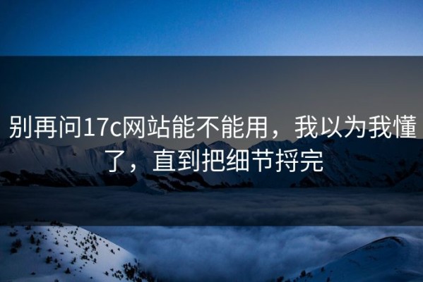 别再问17c网站能不能用，我以为我懂了，直到把细节捋完