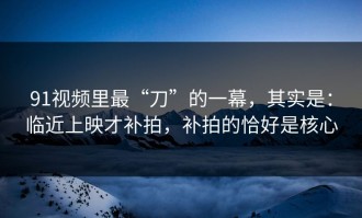 91视频里最“刀”的一幕，其实是：临近上映才补拍，补拍的恰好是核心