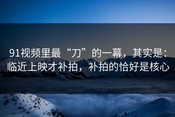 91视频里最“刀”的一幕，其实是：临近上映才补拍，补拍的恰好是核心