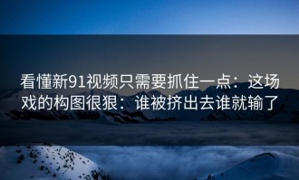 看懂新91视频只需要抓住一点：这场戏的构图很狠：谁被挤出去谁就输了