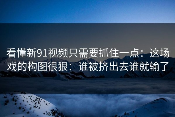 看懂新91视频只需要抓住一点：这场戏的构图很狠：谁被挤出去谁就输了