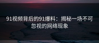 91视频背后的91爆料：揭秘一场不可忽视的网络现象