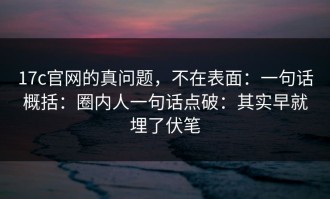 17c官网的真问题，不在表面：一句话概括：圈内人一句话点破：其实早就埋了伏笔