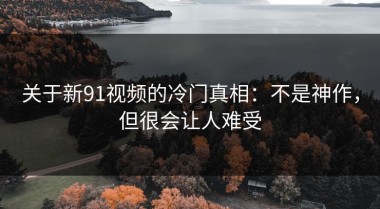 关于新91视频的冷门真相：不是神作，但很会让人难受