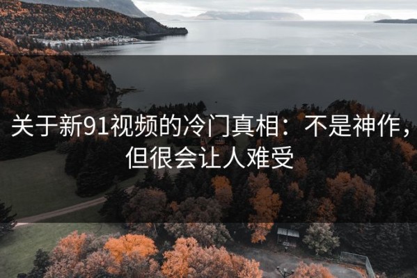 关于新91视频的冷门真相：不是神作，但很会让人难受