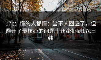 17c：懂的人都懂：当事人回应了，但避开了最核心的问题｜还牵扯到17c日韩