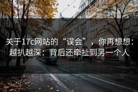关于17c网站的“误会”，你再想想：越扒越深：背后还牵扯到另一个人
