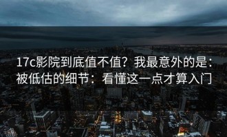 17c影院到底值不值？我最意外的是：被低估的细节：看懂这一点才算入门