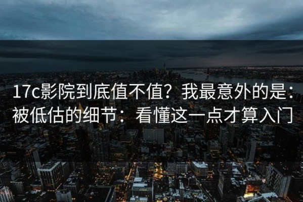 17c影院到底值不值？我最意外的是：被低估的细节：看懂这一点才算入门