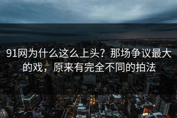 91网为什么这么上头？那场争议最大的戏，原来有完全不同的拍法